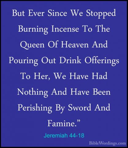 Jeremiah 44-18 - But Ever Since We Stopped Burning Incense To TheBut Ever Since We Stopped Burning Incense To The Queen Of Heaven And Pouring Out Drink Offerings To Her, We Have Had Nothing And Have Been Perishing By Sword And Famine." 