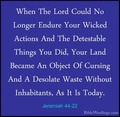 Jeremiah 44-22 - When The Lord Could No Longer Endure Your WickedWhen The Lord Could No Longer Endure Your Wicked Actions And The Detestable Things You Did, Your Land Became An Object Of Cursing And A Desolate Waste Without Inhabitants, As It Is Today. 