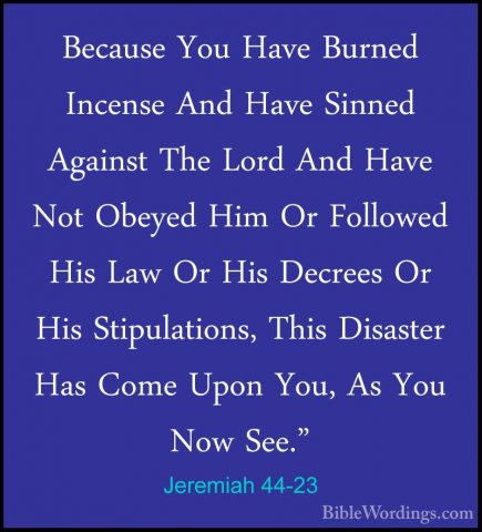 Jeremiah 44-23 - Because You Have Burned Incense And Have SinnedBecause You Have Burned Incense And Have Sinned Against The Lord And Have Not Obeyed Him Or Followed His Law Or His Decrees Or His Stipulations, This Disaster Has Come Upon You, As You Now See." 