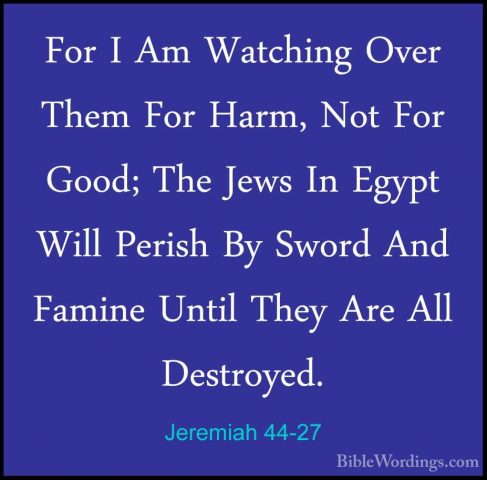 Jeremiah 44-27 - For I Am Watching Over Them For Harm, Not For GoFor I Am Watching Over Them For Harm, Not For Good; The Jews In Egypt Will Perish By Sword And Famine Until They Are All Destroyed. 