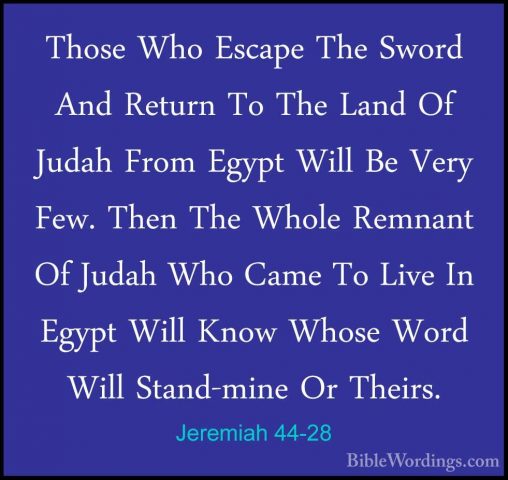 Jeremiah 44-28 - Those Who Escape The Sword And Return To The LanThose Who Escape The Sword And Return To The Land Of Judah From Egypt Will Be Very Few. Then The Whole Remnant Of Judah Who Came To Live In Egypt Will Know Whose Word Will Stand-mine Or Theirs. 