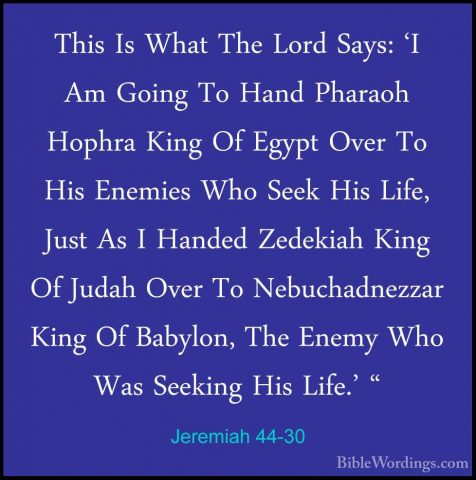 Jeremiah 44-30 - This Is What The Lord Says: 'I Am Going To HandThis Is What The Lord Says: 'I Am Going To Hand Pharaoh Hophra King Of Egypt Over To His Enemies Who Seek His Life, Just As I Handed Zedekiah King Of Judah Over To Nebuchadnezzar King Of Babylon, The Enemy Who Was Seeking His Life.' "