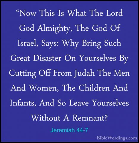 Jeremiah 44-7 - "Now This Is What The Lord God Almighty, The God"Now This Is What The Lord God Almighty, The God Of Israel, Says: Why Bring Such Great Disaster On Yourselves By Cutting Off From Judah The Men And Women, The Children And Infants, And So Leave Yourselves Without A Remnant? 
