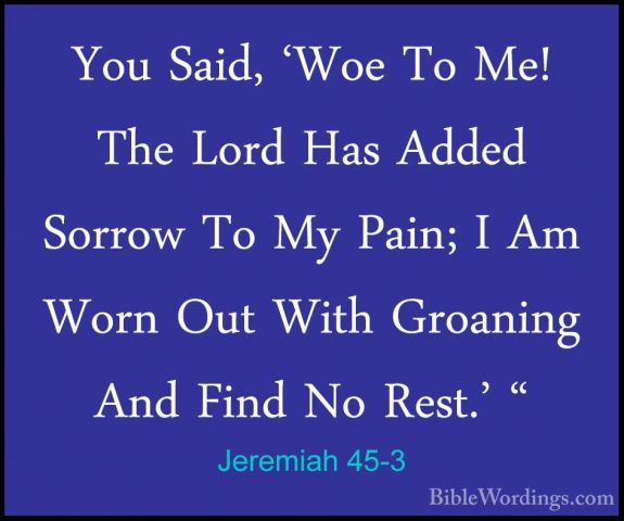 Jeremiah 45-3 - You Said, 'Woe To Me! The Lord Has Added Sorrow TYou Said, 'Woe To Me! The Lord Has Added Sorrow To My Pain; I Am Worn Out With Groaning And Find No Rest.' " 