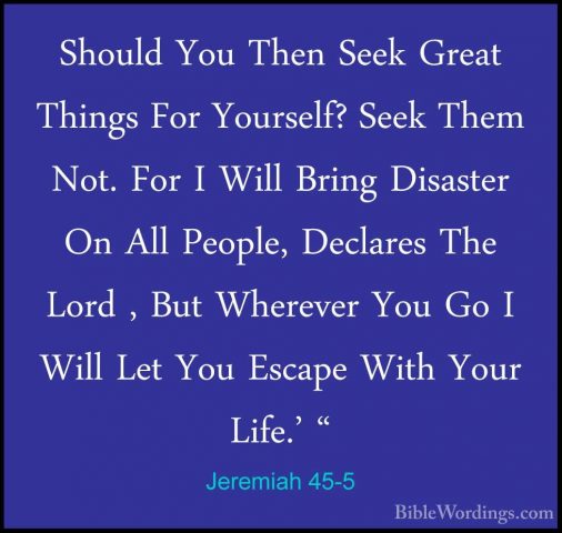Jeremiah 45-5 - Should You Then Seek Great Things For Yourself? SShould You Then Seek Great Things For Yourself? Seek Them Not. For I Will Bring Disaster On All People, Declares The Lord , But Wherever You Go I Will Let You Escape With Your Life.' "