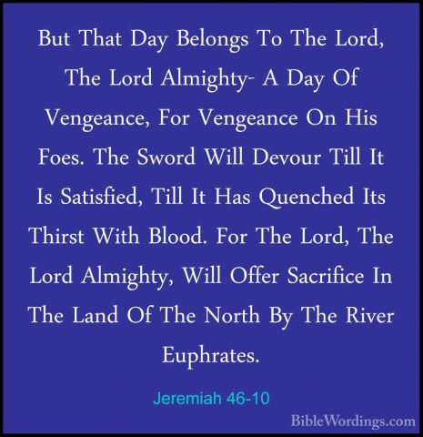 Jeremiah 46-10 - But That Day Belongs To The Lord, The Lord AlmigBut That Day Belongs To The Lord, The Lord Almighty- A Day Of Vengeance, For Vengeance On His Foes. The Sword Will Devour Till It Is Satisfied, Till It Has Quenched Its Thirst With Blood. For The Lord, The Lord Almighty, Will Offer Sacrifice In The Land Of The North By The River Euphrates. 