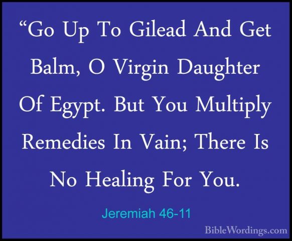 Jeremiah 46-11 - "Go Up To Gilead And Get Balm, O Virgin Daughter"Go Up To Gilead And Get Balm, O Virgin Daughter Of Egypt. But You Multiply Remedies In Vain; There Is No Healing For You. 