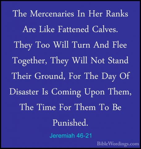 Jeremiah 46-21 - The Mercenaries In Her Ranks Are Like Fattened CThe Mercenaries In Her Ranks Are Like Fattened Calves. They Too Will Turn And Flee Together, They Will Not Stand Their Ground, For The Day Of Disaster Is Coming Upon Them, The Time For Them To Be Punished. 