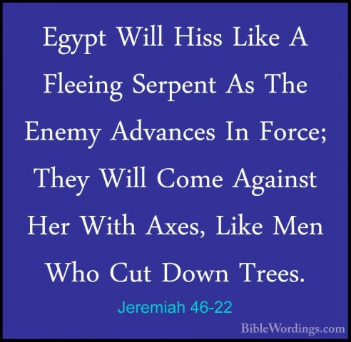 Jeremiah 46-22 - Egypt Will Hiss Like A Fleeing Serpent As The EnEgypt Will Hiss Like A Fleeing Serpent As The Enemy Advances In Force; They Will Come Against Her With Axes, Like Men Who Cut Down Trees. 
