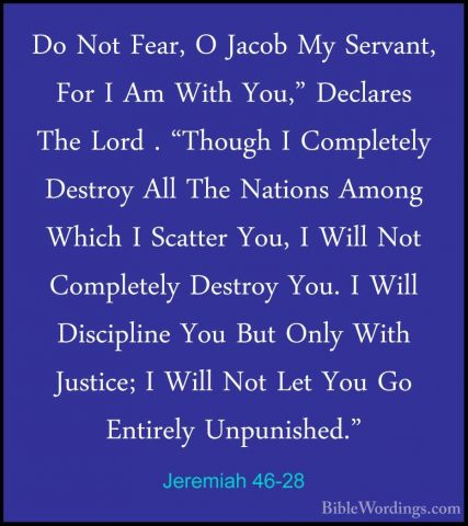 Jeremiah 46-28 - Do Not Fear, O Jacob My Servant, For I Am With YDo Not Fear, O Jacob My Servant, For I Am With You," Declares The Lord . "Though I Completely Destroy All The Nations Among Which I Scatter You, I Will Not Completely Destroy You. I Will Discipline You But Only With Justice; I Will Not Let You Go Entirely Unpunished."
