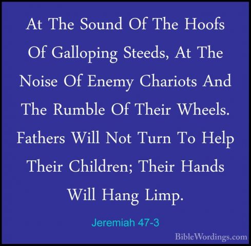 Jeremiah 47-3 - At The Sound Of The Hoofs Of Galloping Steeds, AtAt The Sound Of The Hoofs Of Galloping Steeds, At The Noise Of Enemy Chariots And The Rumble Of Their Wheels. Fathers Will Not Turn To Help Their Children; Their Hands Will Hang Limp. 