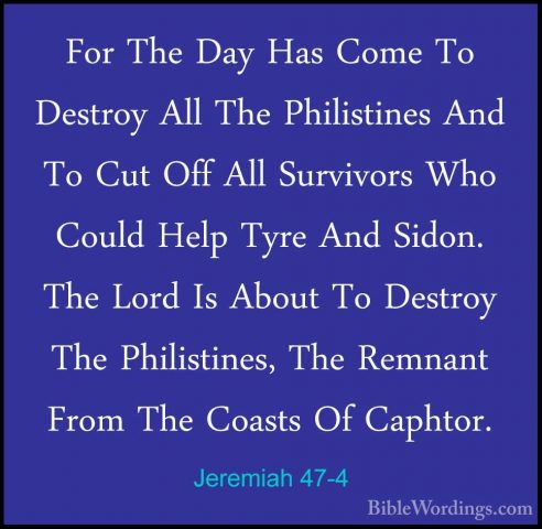 Jeremiah 47-4 - For The Day Has Come To Destroy All The PhilistinFor The Day Has Come To Destroy All The Philistines And To Cut Off All Survivors Who Could Help Tyre And Sidon. The Lord Is About To Destroy The Philistines, The Remnant From The Coasts Of Caphtor. 