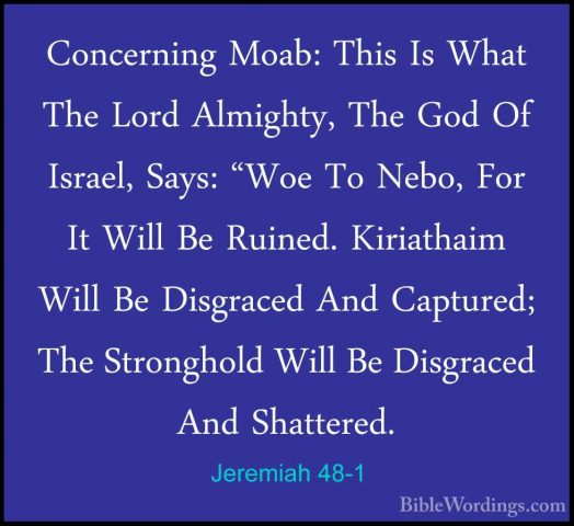 Jeremiah 48-1 - Concerning Moab: This Is What The Lord Almighty,Concerning Moab: This Is What The Lord Almighty, The God Of Israel, Says: "Woe To Nebo, For It Will Be Ruined. Kiriathaim Will Be Disgraced And Captured; The Stronghold Will Be Disgraced And Shattered. 