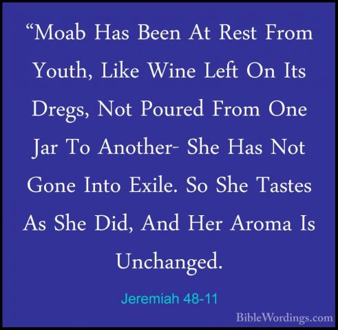 Jeremiah 48-11 - "Moab Has Been At Rest From Youth, Like Wine Lef"Moab Has Been At Rest From Youth, Like Wine Left On Its Dregs, Not Poured From One Jar To Another- She Has Not Gone Into Exile. So She Tastes As She Did, And Her Aroma Is Unchanged. 