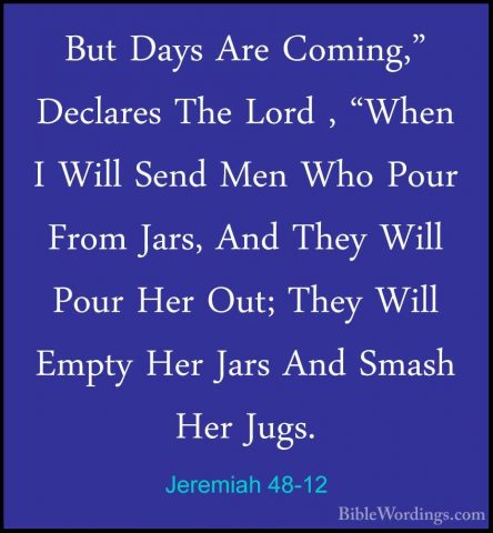Jeremiah 48-12 - But Days Are Coming," Declares The Lord , "WhenBut Days Are Coming," Declares The Lord , "When I Will Send Men Who Pour From Jars, And They Will Pour Her Out; They Will Empty Her Jars And Smash Her Jugs. 
