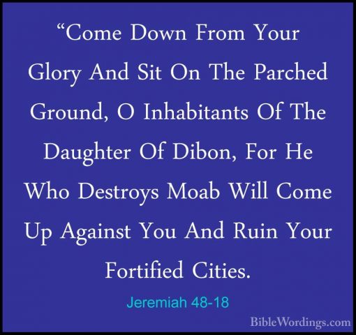 Jeremiah 48-18 - "Come Down From Your Glory And Sit On The Parche"Come Down From Your Glory And Sit On The Parched Ground, O Inhabitants Of The Daughter Of Dibon, For He Who Destroys Moab Will Come Up Against You And Ruin Your Fortified Cities. 