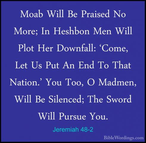 Jeremiah 48-2 - Moab Will Be Praised No More; In Heshbon Men WillMoab Will Be Praised No More; In Heshbon Men Will Plot Her Downfall: 'Come, Let Us Put An End To That Nation.' You Too, O Madmen, Will Be Silenced; The Sword Will Pursue You. 