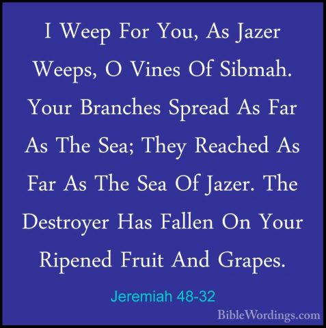 Jeremiah 48-32 - I Weep For You, As Jazer Weeps, O Vines Of SibmaI Weep For You, As Jazer Weeps, O Vines Of Sibmah. Your Branches Spread As Far As The Sea; They Reached As Far As The Sea Of Jazer. The Destroyer Has Fallen On Your Ripened Fruit And Grapes. 