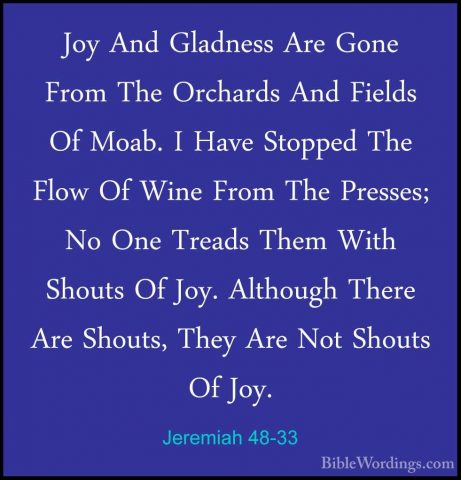 Jeremiah 48-33 - Joy And Gladness Are Gone From The Orchards AndJoy And Gladness Are Gone From The Orchards And Fields Of Moab. I Have Stopped The Flow Of Wine From The Presses; No One Treads Them With Shouts Of Joy. Although There Are Shouts, They Are Not Shouts Of Joy. 