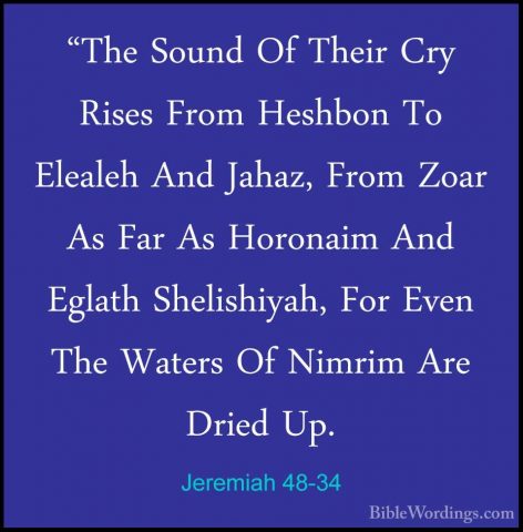 Jeremiah 48-34 - "The Sound Of Their Cry Rises From Heshbon To El"The Sound Of Their Cry Rises From Heshbon To Elealeh And Jahaz, From Zoar As Far As Horonaim And Eglath Shelishiyah, For Even The Waters Of Nimrim Are Dried Up. 