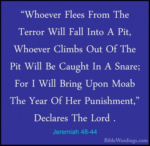Jeremiah 48-44 - "Whoever Flees From The Terror Will Fall Into A"Whoever Flees From The Terror Will Fall Into A Pit, Whoever Climbs Out Of The Pit Will Be Caught In A Snare; For I Will Bring Upon Moab The Year Of Her Punishment," Declares The Lord . 