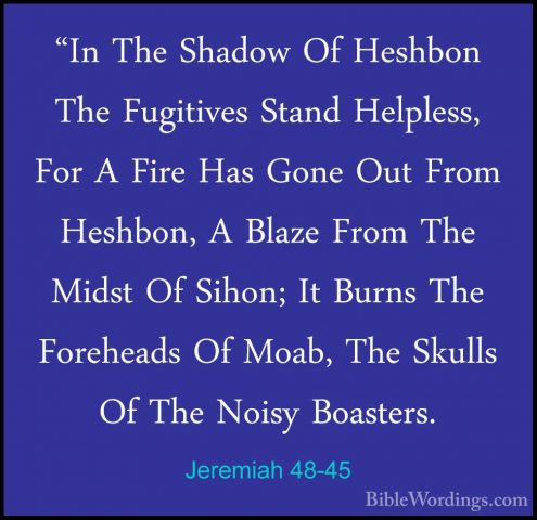 Jeremiah 48-45 - "In The Shadow Of Heshbon The Fugitives Stand He"In The Shadow Of Heshbon The Fugitives Stand Helpless, For A Fire Has Gone Out From Heshbon, A Blaze From The Midst Of Sihon; It Burns The Foreheads Of Moab, The Skulls Of The Noisy Boasters. 