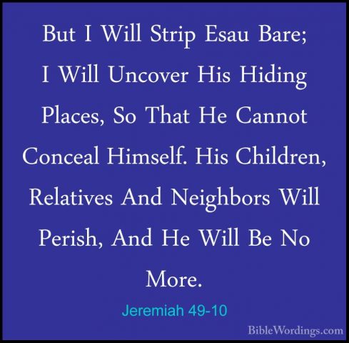 Jeremiah 49-10 - But I Will Strip Esau Bare; I Will Uncover His HBut I Will Strip Esau Bare; I Will Uncover His Hiding Places, So That He Cannot Conceal Himself. His Children, Relatives And Neighbors Will Perish, And He Will Be No More. 