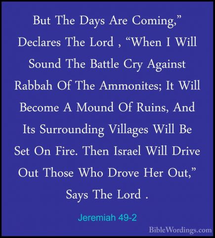 Jeremiah 49-2 - But The Days Are Coming," Declares The Lord , "WhBut The Days Are Coming," Declares The Lord , "When I Will Sound The Battle Cry Against Rabbah Of The Ammonites; It Will Become A Mound Of Ruins, And Its Surrounding Villages Will Be Set On Fire. Then Israel Will Drive Out Those Who Drove Her Out," Says The Lord . 