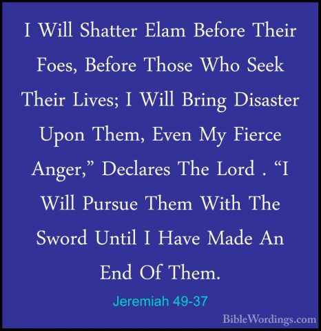 Jeremiah 49-37 - I Will Shatter Elam Before Their Foes, Before ThI Will Shatter Elam Before Their Foes, Before Those Who Seek Their Lives; I Will Bring Disaster Upon Them, Even My Fierce Anger," Declares The Lord . "I Will Pursue Them With The Sword Until I Have Made An End Of Them. 