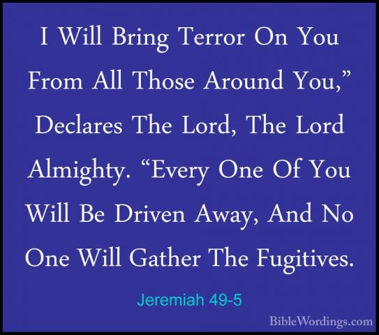 Jeremiah 49-5 - I Will Bring Terror On You From All Those AroundI Will Bring Terror On You From All Those Around You," Declares The Lord, The Lord Almighty. "Every One Of You Will Be Driven Away, And No One Will Gather The Fugitives. 