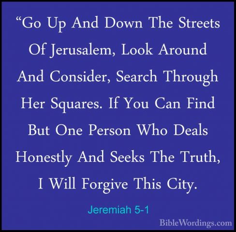 Jeremiah 5-1 - "Go Up And Down The Streets Of Jerusalem, Look Aro"Go Up And Down The Streets Of Jerusalem, Look Around And Consider, Search Through Her Squares. If You Can Find But One Person Who Deals Honestly And Seeks The Truth, I Will Forgive This City. 