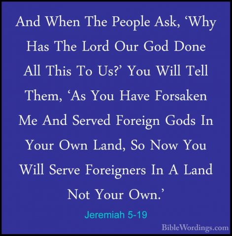 Jeremiah 5-19 - And When The People Ask, 'Why Has The Lord Our GoAnd When The People Ask, 'Why Has The Lord Our God Done All This To Us?' You Will Tell Them, 'As You Have Forsaken Me And Served Foreign Gods In Your Own Land, So Now You Will Serve Foreigners In A Land Not Your Own.' 