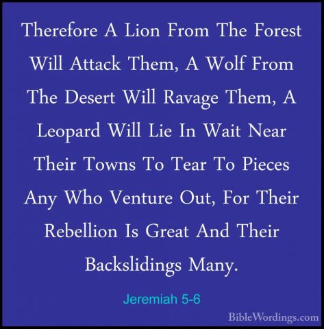 Jeremiah 5-6 - Therefore A Lion From The Forest Will Attack Them,Therefore A Lion From The Forest Will Attack Them, A Wolf From The Desert Will Ravage Them, A Leopard Will Lie In Wait Near Their Towns To Tear To Pieces Any Who Venture Out, For Their Rebellion Is Great And Their Backslidings Many. 
