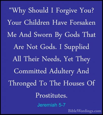 Jeremiah 5-7 - "Why Should I Forgive You? Your Children Have Fors"Why Should I Forgive You? Your Children Have Forsaken Me And Sworn By Gods That Are Not Gods. I Supplied All Their Needs, Yet They Committed Adultery And Thronged To The Houses Of Prostitutes. 