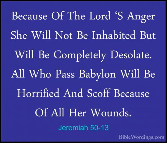 Jeremiah 50-13 - Because Of The Lord 'S Anger She Will Not Be InhBecause Of The Lord 'S Anger She Will Not Be Inhabited But Will Be Completely Desolate. All Who Pass Babylon Will Be Horrified And Scoff Because Of All Her Wounds. 