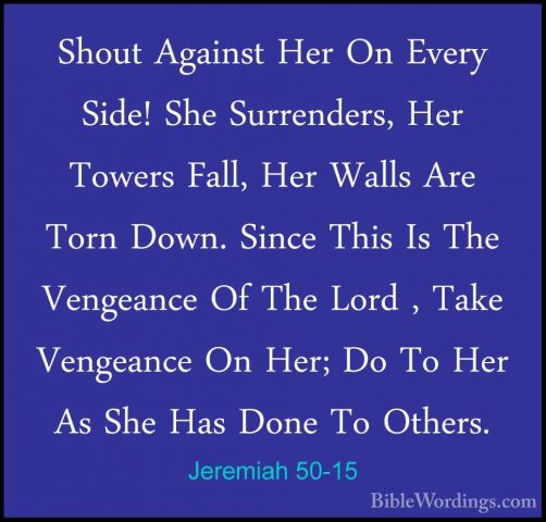 Jeremiah 50-15 - Shout Against Her On Every Side! She Surrenders,Shout Against Her On Every Side! She Surrenders, Her Towers Fall, Her Walls Are Torn Down. Since This Is The Vengeance Of The Lord , Take Vengeance On Her; Do To Her As She Has Done To Others. 