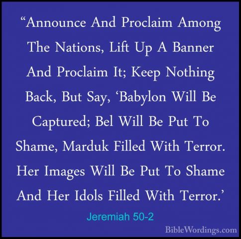 Jeremiah 50-2 - "Announce And Proclaim Among The Nations, Lift Up"Announce And Proclaim Among The Nations, Lift Up A Banner And Proclaim It; Keep Nothing Back, But Say, 'Babylon Will Be Captured; Bel Will Be Put To Shame, Marduk Filled With Terror. Her Images Will Be Put To Shame And Her Idols Filled With Terror.' 