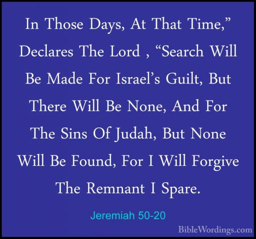 Jeremiah 50-20 - In Those Days, At That Time," Declares The LordIn Those Days, At That Time," Declares The Lord , "Search Will Be Made For Israel's Guilt, But There Will Be None, And For The Sins Of Judah, But None Will Be Found, For I Will Forgive The Remnant I Spare. 