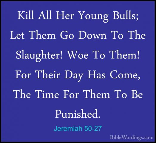 Jeremiah 50-27 - Kill All Her Young Bulls; Let Them Go Down To ThKill All Her Young Bulls; Let Them Go Down To The Slaughter! Woe To Them! For Their Day Has Come, The Time For Them To Be Punished. 