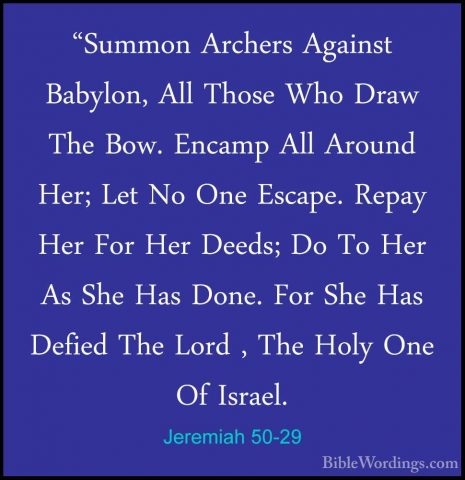 Jeremiah 50-29 - "Summon Archers Against Babylon, All Those Who D"Summon Archers Against Babylon, All Those Who Draw The Bow. Encamp All Around Her; Let No One Escape. Repay Her For Her Deeds; Do To Her As She Has Done. For She Has Defied The Lord , The Holy One Of Israel. 
