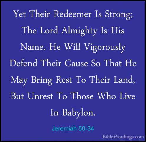 Jeremiah 50-34 - Yet Their Redeemer Is Strong; The Lord AlmightyYet Their Redeemer Is Strong; The Lord Almighty Is His Name. He Will Vigorously Defend Their Cause So That He May Bring Rest To Their Land, But Unrest To Those Who Live In Babylon. 