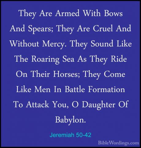 Jeremiah 50-42 - They Are Armed With Bows And Spears; They Are CrThey Are Armed With Bows And Spears; They Are Cruel And Without Mercy. They Sound Like The Roaring Sea As They Ride On Their Horses; They Come Like Men In Battle Formation To Attack You, O Daughter Of Babylon. 