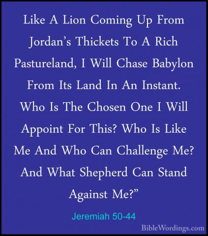 Jeremiah 50-44 - Like A Lion Coming Up From Jordan's Thickets ToLike A Lion Coming Up From Jordan's Thickets To A Rich Pastureland, I Will Chase Babylon From Its Land In An Instant. Who Is The Chosen One I Will Appoint For This? Who Is Like Me And Who Can Challenge Me? And What Shepherd Can Stand Against Me?" 