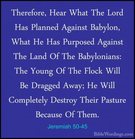 Jeremiah 50-45 - Therefore, Hear What The Lord Has Planned AgainsTherefore, Hear What The Lord Has Planned Against Babylon, What He Has Purposed Against The Land Of The Babylonians: The Young Of The Flock Will Be Dragged Away; He Will Completely Destroy Their Pasture Because Of Them. 