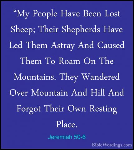 Jeremiah 50-6 - "My People Have Been Lost Sheep; Their Shepherds"My People Have Been Lost Sheep; Their Shepherds Have Led Them Astray And Caused Them To Roam On The Mountains. They Wandered Over Mountain And Hill And Forgot Their Own Resting Place. 