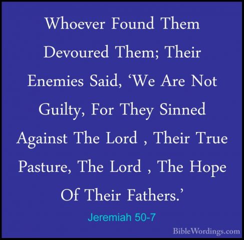 Jeremiah 50-7 - Whoever Found Them Devoured Them; Their Enemies SWhoever Found Them Devoured Them; Their Enemies Said, 'We Are Not Guilty, For They Sinned Against The Lord , Their True Pasture, The Lord , The Hope Of Their Fathers.' 