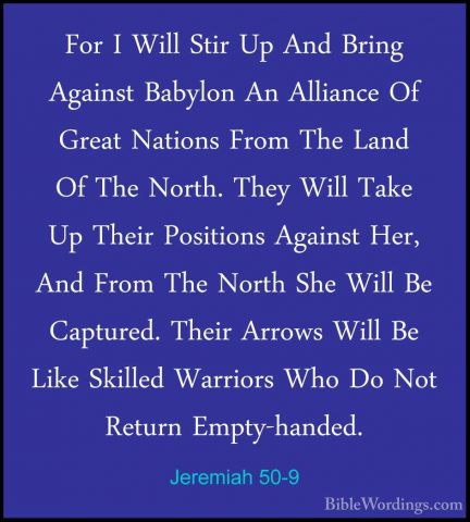 Jeremiah 50-9 - For I Will Stir Up And Bring Against Babylon An AFor I Will Stir Up And Bring Against Babylon An Alliance Of Great Nations From The Land Of The North. They Will Take Up Their Positions Against Her, And From The North She Will Be Captured. Their Arrows Will Be Like Skilled Warriors Who Do Not Return Empty-handed. 