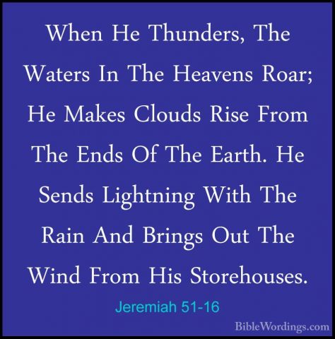 Jeremiah 51-16 - When He Thunders, The Waters In The Heavens RoarWhen He Thunders, The Waters In The Heavens Roar; He Makes Clouds Rise From The Ends Of The Earth. He Sends Lightning With The Rain And Brings Out The Wind From His Storehouses. 
