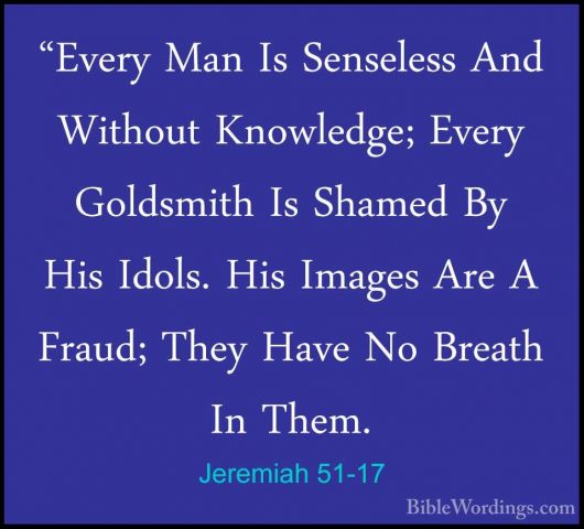 Jeremiah 51-17 - "Every Man Is Senseless And Without Knowledge; E"Every Man Is Senseless And Without Knowledge; Every Goldsmith Is Shamed By His Idols. His Images Are A Fraud; They Have No Breath In Them. 