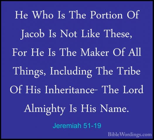 Jeremiah 51-19 - He Who Is The Portion Of Jacob Is Not Like TheseHe Who Is The Portion Of Jacob Is Not Like These, For He Is The Maker Of All Things, Including The Tribe Of His Inheritance- The Lord Almighty Is His Name. 